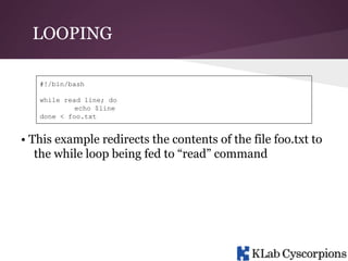LOOPING
#!/bin/bash
while read line; do
echo $line
done < foo.txt

• This example redirects the contents of the file foo.txt to
the while loop being fed to “read” command

 