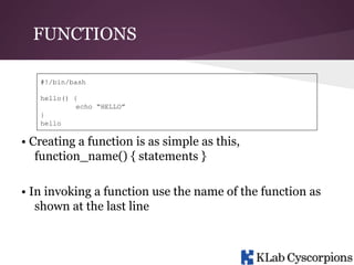 FUNCTIONS
#!/bin/bash
hello() {
echo “HELLO”
}
hello

• Creating a function is as simple as this,
function_name() { statements }
• In invoking a function use the name of the function as
shown at the last line

 