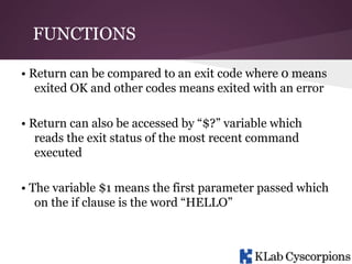 FUNCTIONS
• Return can be compared to an exit code where 0 means
exited OK and other codes means exited with an error
• Return can also be accessed by “$?” variable which
reads the exit status of the most recent command
executed
• The variable $1 means the first parameter passed which
on the if clause is the word “HELLO”

 