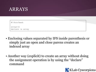 ARRAYS
#!/bin/bash
array=()
declare -a array

• Enclosing values separated by IFS inside parenthesis or
simply just an open and close parens creates an
indexed array
• Another way (explicit) to create an array without doing
the assignment operation is by using the “declare”
command

 