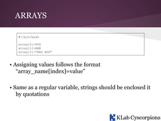ARRAYS
#!/bin/bash
array[0]=FOO
array[1]=BAR
array[3]=“BAZ BOO”

• Assigning values follows the format
“array_name[index]=value”
• Same as a regular variable, strings should be enclosed it
by quotations

 