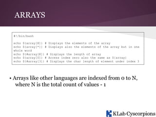 ARRAYS
#!/bin/bash
echo ${array[@]} # Displays the elements of the array
echo ${array[*]} # Displays also the elements of the array but in one
whole word
echo ${#array[@]} # Displays the length of array
echo ${array[0]} # Access index zero also the same as ${array}
echo ${#array[3]} # Displays the char length of element under index 3

• Arrays like other languages are indexed from 0 to N,
where N is the total count of values - 1

 