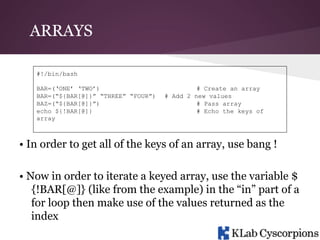 ARRAYS
#!/bin/bash
BAR=(‘ONE’ ‘TWO’)
BAR=(“${BAR[@]}” “THREE” “FOUR”)
BAZ=(“${BAR[@]}”)
echo ${!BAR[@]}
array

# Create an array
# Add 2 new values
# Pass array
# Echo the keys of

• In order to get all of the keys of an array, use bang !
• Now in order to iterate a keyed array, use the variable $
{!BAR[@]} (like from the example) in the “in” part of a
for loop then make use of the values returned as the
index

 