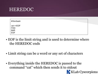 HEREDOC
#!/bin/bash
cat <<EOF
FOO
BAR
EOF

• EOF is the limit string and is used to determine where
the HEREDOC ends
• Limit string can be a word or any set of characters
• Everything inside the HEREDOC is passed to the
command “cat” which then sends it to stdout

 