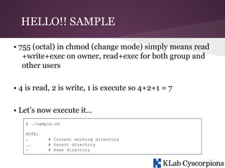 HELLO!! SAMPLE
• 755 (octal) in chmod (change mode) simply means read
+write+exec on owner, read+exec for both group and
other users
• 4 is read, 2 is write, 1 is execute so 4+2+1 = 7
• Let’s now execute it…
$ ./sample.sh
NOTE:
.
..
~

# Current working directory
# Parent directory
# Home directory

 