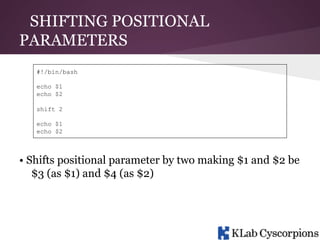 SHIFTING POSITIONAL
PARAMETERS
#!/bin/bash
echo $1
echo $2
shift 2
echo $1
echo $2

• Shifts positional parameter by two making $1 and $2 be
$3 (as $1) and $4 (as $2)

 