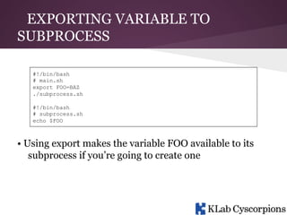 EXPORTING VARIABLE TO
SUBPROCESS
#!/bin/bash
# main.sh
export FOO=BAZ
./subprocess.sh
#!/bin/bash
# subprocess.sh
echo $FOO

• Using export makes the variable FOO available to its
subprocess if you’re going to create one

 