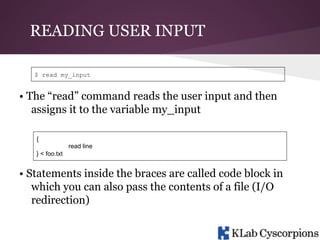 READING USER INPUT
$ read my_input

• The “read” command reads the user input and then
assigns it to the variable my_input
{
read line
} < foo.txt

• Statements inside the braces are called code block in
which you can also pass the contents of a file (I/O
redirection)

 