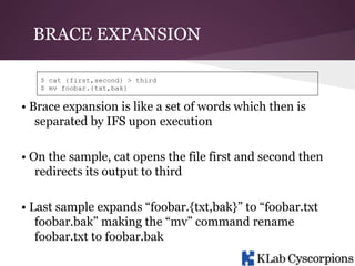BRACE EXPANSION
$ cat {first,second} > third
$ mv foobar.{txt,bak}

• Brace expansion is like a set of words which then is
separated by IFS upon execution
• On the sample, cat opens the file first and second then
redirects its output to third
• Last sample expands “foobar.{txt,bak}” to “foobar.txt
foobar.bak” making the “mv” command rename
foobar.txt to foobar.bak

 