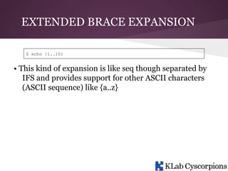 EXTENDED BRACE EXPANSION
$ echo {1..10}

• This kind of expansion is like seq though separated by
IFS and provides support for other ASCII characters
(ASCII sequence) like {a..z}

 