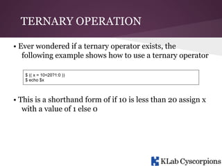 TERNARY OPERATION
• Ever wondered if a ternary operator exists, the
following example shows how to use a ternary operator
$ (( x = 10<20?1:0 ))
$ echo $x

• This is a shorthand form of if 10 is less than 20 assign x
with a value of 1 else 0

 