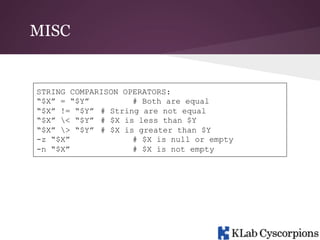 MISC

STRING COMPARISON OPERATORS:
“$X” = “$Y”
# Both are equal
“$X” != “$Y” # String are not equal
“$X” < “$Y” # $X is less than $Y
“$X” > “$Y” # $X is greater than $Y
-z “$X”
# $X is null or empty
-n “$X”
# $X is not empty

 