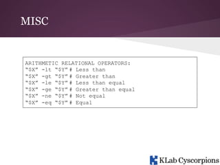 MISC

ARITHMETIC RELATIONAL OPERATORS:
“$X” -lt “$Y” # Less than
“$X” -gt “$Y” # Greater than
“$X” -le “$Y” # Less than equal
“$X” -ge “$Y” # Greater than equal
“$X” -ne “$Y” # Not equal
“$X” -eq “$Y” # Equal

 