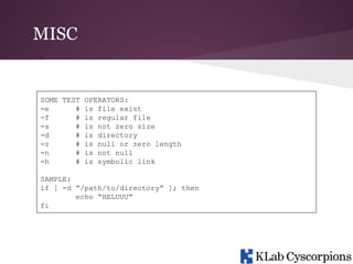 MISC

SOME TEST OPERATORS:
-e
# is file exist
-f
# is regular file
-s
# is not zero size
-d
# is directory
-z
# is null or zero length
-n
# is not null
-h
# is symbolic link
SAMPLE:
if [ -d “/path/to/directory” ]; then
echo “HELUUU”
fi

 