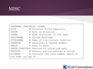 MISC

INTERNAL VARIABLES (SOME)
$IFS
# Internal Field Separator
$PATH
# Path to binaries
$HOME
# Home directory of the user
$HOSTNAME
# System hostname
$FUNCNAME
# Name of the current function
$RANDOM
# Generates a random number
$BASH
# Path to bash
$BASH_VERSION # Version of installed bash
$EDITOR
# Default editor used by a script
$LINENO
# Contains the line number where it
has been called to

 