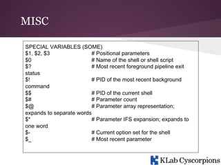 MISC
SPECIAL VARIABLES (SOME)
$1, $2, $3
# Positional parameters
$0
# Name of the shell or shell script
$?
# Most recent foreground pipeline exit
status
$!
# PID of the most recent background
command
$$
# PID of the current shell
$#
# Parameter count
$@
# Parameter array representation;
expands to separate words
$*
# Parameter IFS expansion; expands to
one word
$# Current option set for the shell
$_
# Most recent parameter

 