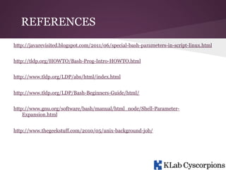 REFERENCES
http://javarevisited.blogspot.com/2011/06/special-bash-parameters-in-script-linux.html
http://tldp.org/HOWTO/Bash-Prog-Intro-HOWTO.html
http://www.tldp.org/LDP/abs/html/index.html
http://www.tldp.org/LDP/Bash-Beginners-Guide/html/
http://www.gnu.org/software/bash/manual/html_node/Shell-ParameterExpansion.html
http://www.thegeekstuff.com/2010/05/unix-background-job/

 