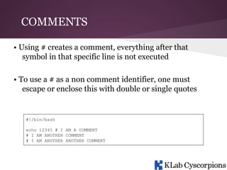 COMMENTS
• Using # creates a comment, everything after that
symbol in that specific line is not executed
• To use a # as a non comment identifier, one must
escape or enclose this with double or single quotes

#!/bin/bash
echo 12345 # I AM A COMMENT
# I AM ANOTHER COMMENT
# I AM ANOTHER ANOTHER COMMENT

 