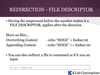 REDIRECTION - FILE DESCRIPTOR
• Having the ampersand before the number makes it a
FILE DESCRIPTOR, applies after the direction
More on files...
Overwriting Content
Appending Content

- echo “HOGE” > foobar.txt
- echo “HOGE” >> foobar.txt

• You can also redirect a file to command as if it was an
input
$ cat < foobar.txt

 