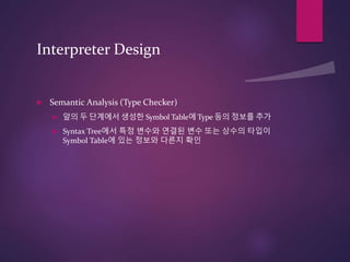 Interpreter Design
 Semantic Analysis (Type Checker)
 앞의 두 단계에서 생성한 Symbol Table에 Type 등의 정보를 추가
 Syntax Tree에서 특정 변수와 연결된 변수 또는 상수의 타입이
Symbol Table에 있는 정보와 다른지 확인
 