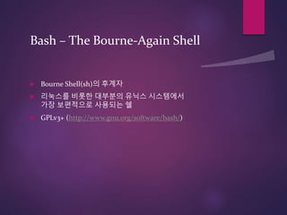 Bash – The Bourne-Again Shell
 Bourne Shell(sh)의 후계자
 리눅스를 비롯한 대부분의 유닉스 시스템에서
가장 보편적으로 사용되는 쉘
 GPLv3+ (http://www.gnu.org/software/bash/)
 