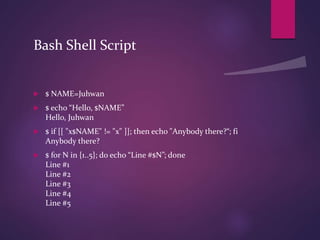 Bash Shell Script
 $ NAME=Juhwan
 $ echo “Hello, $NAME”
Hello, Juhwan
 $ if [[ "x$NAME" != "x" ]]; then echo "Anybody there?“; fi
Anybody there?
 $ for N in {1..5}; do echo “Line #$N”; done
Line #1
Line #2
Line #3
Line #4
Line #5
 