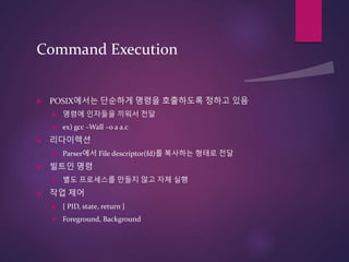 Command Execution
 POSIX에서는 단순하게 명령을 호출하도록 정하고 있음
 명령에 인자들을 끼워서 전달
 ex) gcc –Wall –o a a.c
 리다이렉션
 Parser에서 File descriptor(fd)를 복사하는 형태로 전달
 빌트인 명령
 별도 프로세스를 만들지 않고 자체 실행
 작업 제어
 { PID, state, return }
 Foreground, Background
 