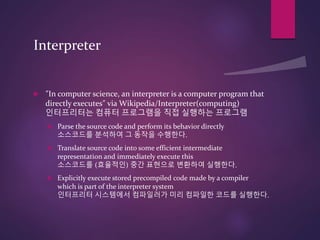 Interpreter
 “In computer science, an interpreter is a computer program that
directly executes” via Wikipedia/Interpreter(computing)
인터프리터는 컴퓨터 프로그램을 직접 실행하는 프로그램
 Parse the source code and perform its behavior directly
소스코드를 분석하여 그 동작을 수행한다.
 Translate source code into some efficient intermediate
representation and immediately execute this
소스코드를 (효율적인) 중간 표현으로 변환하여 실행한다.
 Explicitly execute stored precompiled code made by a compiler
which is part of the interpreter system
인터프리터 시스템에서 컴파일러가 미리 컴파일한 코드를 실행한다.
 