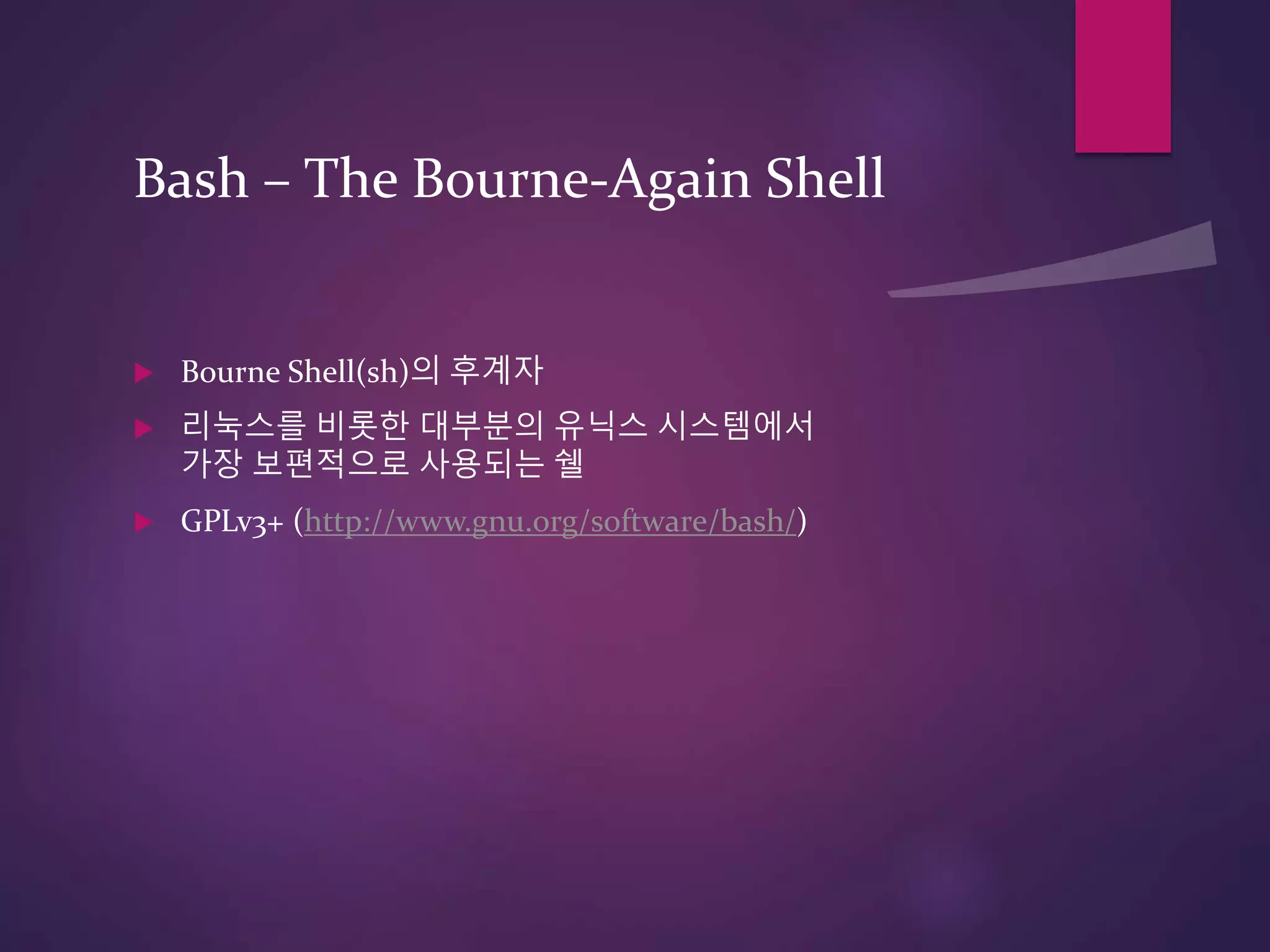 Bash – The Bourne-Again Shell
 Bourne Shell(sh)의 후계자
 리눅스를 비롯한 대부분의 유닉스 시스템에서
가장 보편적으로 사용되는 쉘
 GPLv3+ (http://www.gnu.org/software/bash/)
 