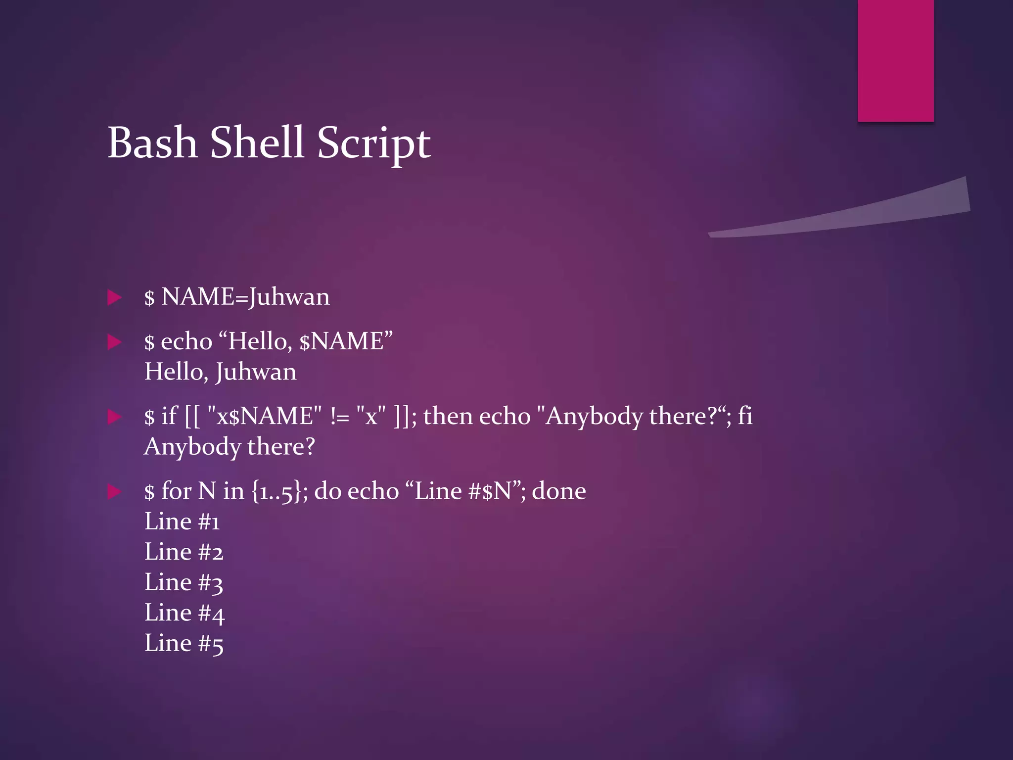 Bash Shell Script
 $ NAME=Juhwan
 $ echo “Hello, $NAME”
Hello, Juhwan
 $ if [[ "x$NAME" != "x" ]]; then echo "Anybody there?“; fi
Anybody there?
 $ for N in {1..5}; do echo “Line #$N”; done
Line #1
Line #2
Line #3
Line #4
Line #5
 