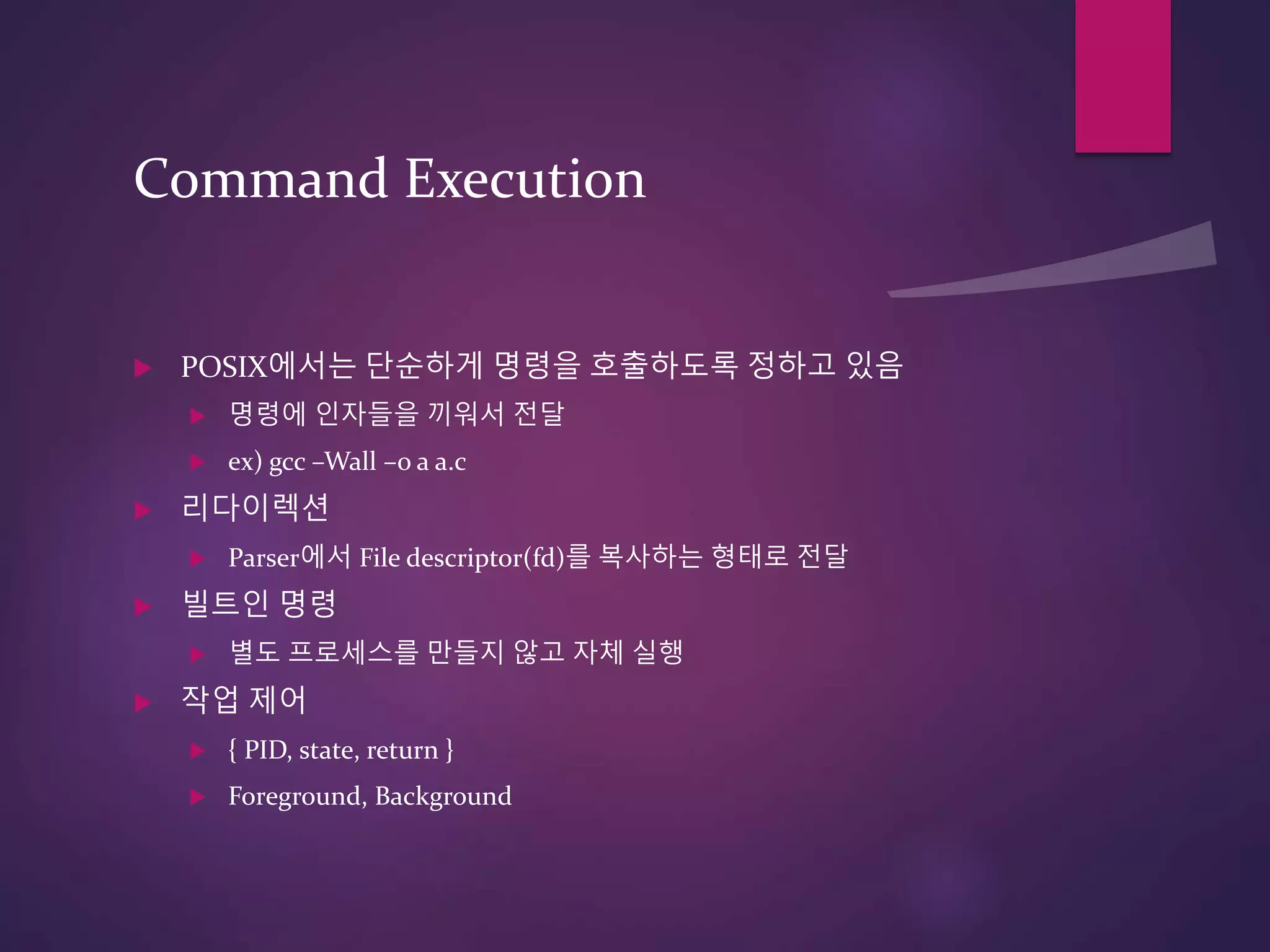 Command Execution
 POSIX에서는 단순하게 명령을 호출하도록 정하고 있음
 명령에 인자들을 끼워서 전달
 ex) gcc –Wall –o a a.c
 리다이렉션
 Parser에서 File descriptor(fd)를 복사하는 형태로 전달
 빌트인 명령
 별도 프로세스를 만들지 않고 자체 실행
 작업 제어
 { PID, state, return }
 Foreground, Background
 