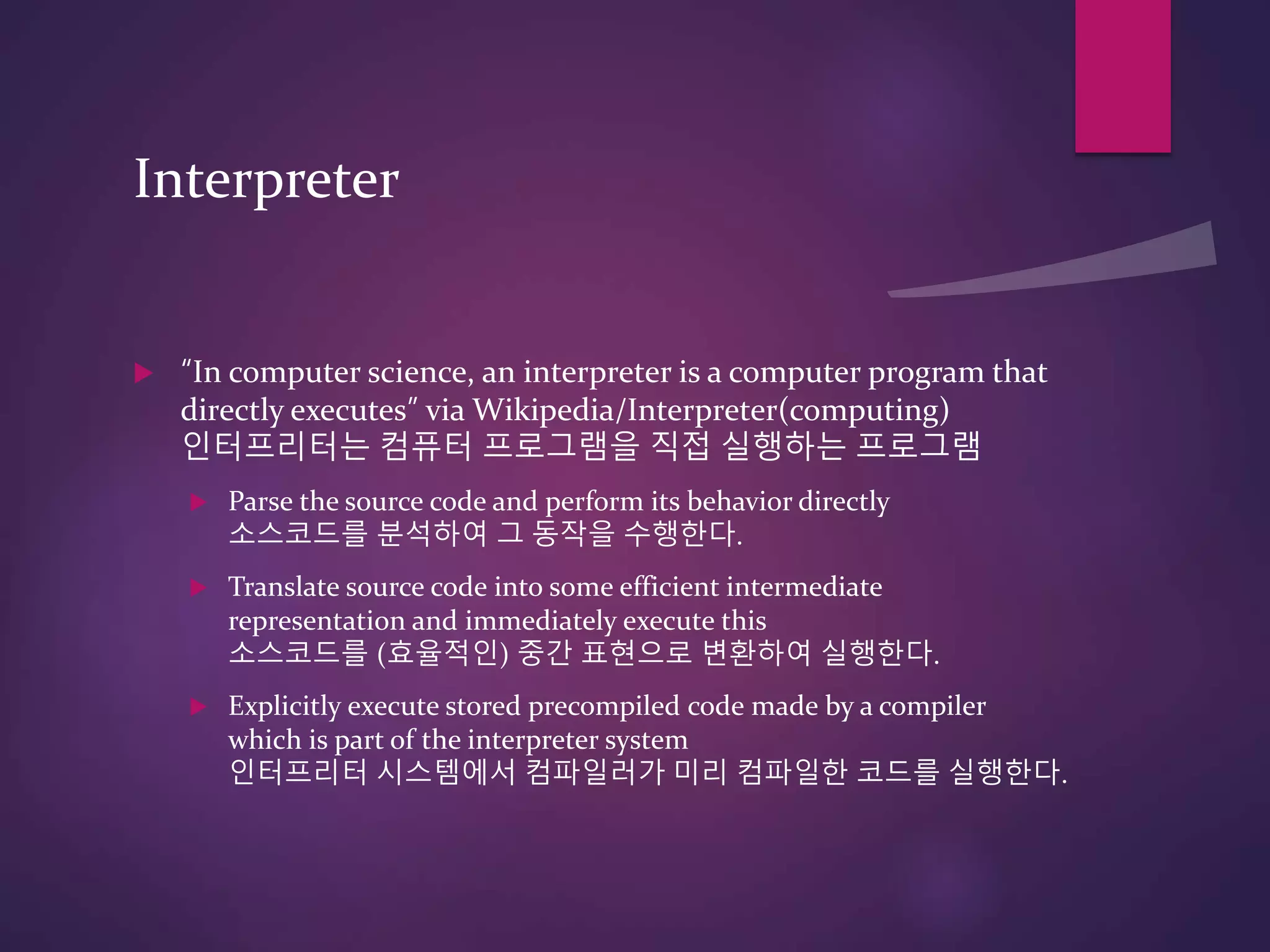 Interpreter
 “In computer science, an interpreter is a computer program that
directly executes” via Wikipedia/Interpreter(computing)
인터프리터는 컴퓨터 프로그램을 직접 실행하는 프로그램
 Parse the source code and perform its behavior directly
소스코드를 분석하여 그 동작을 수행한다.
 Translate source code into some efficient intermediate
representation and immediately execute this
소스코드를 (효율적인) 중간 표현으로 변환하여 실행한다.
 Explicitly execute stored precompiled code made by a compiler
which is part of the interpreter system
인터프리터 시스템에서 컴파일러가 미리 컴파일한 코드를 실행한다.
 