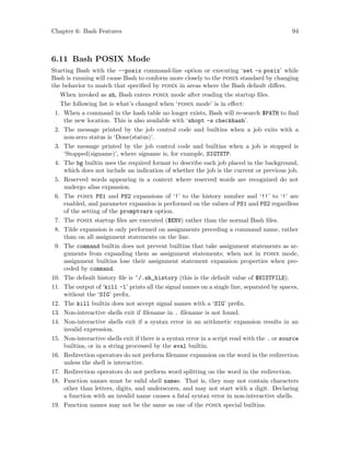 Chapter 6: Bash Features 94
6.11 Bash POSIX Mode
Starting Bash with the --posix command-line option or executing ‘set -o posix’ while
Bash is running will cause Bash to conform more closely to the posix standard by changing
the behavior to match that specified by posix in areas where the Bash default differs.
When invoked as sh, Bash enters posix mode after reading the startup files.
The following list is what’s changed when ‘posix mode’ is in effect:
1. When a command in the hash table no longer exists, Bash will re-search $PATH to find
the new location. This is also available with ‘shopt -s checkhash’.
2. The message printed by the job control code and builtins when a job exits with a
non-zero status is ‘Done(status)’.
3. The message printed by the job control code and builtins when a job is stopped is
‘Stopped(signame)’, where signame is, for example, SIGTSTP.
4. The bg builtin uses the required format to describe each job placed in the background,
which does not include an indication of whether the job is the current or previous job.
5. Reserved words appearing in a context where reserved words are recognized do not
undergo alias expansion.
6. The posix PS1 and PS2 expansions of ‘!’ to the history number and ‘!!’ to ‘!’ are
enabled, and parameter expansion is performed on the values of PS1 and PS2 regardless
of the setting of the promptvars option.
7. The posix startup files are executed ($ENV) rather than the normal Bash files.
8. Tilde expansion is only performed on assignments preceding a command name, rather
than on all assignment statements on the line.
9. The command builtin does not prevent builtins that take assignment statements as ar-
guments from expanding them as assignment statements; when not in posix mode,
assignment builtins lose their assignment statement expansion properties when pre-
ceded by command.
10. The default history file is ~/.sh_history (this is the default value of $HISTFILE).
11. The output of ‘kill -l’ prints all the signal names on a single line, separated by spaces,
without the ‘SIG’ prefix.
12. The kill builtin does not accept signal names with a ‘SIG’ prefix.
13. Non-interactive shells exit if filename in . filename is not found.
14. Non-interactive shells exit if a syntax error in an arithmetic expansion results in an
invalid expression.
15. Non-interactive shells exit if there is a syntax error in a script read with the . or source
builtins, or in a string processed by the eval builtin.
16. Redirection operators do not perform filename expansion on the word in the redirection
unless the shell is interactive.
17. Redirection operators do not perform word splitting on the word in the redirection.
18. Function names must be valid shell names. That is, they may not contain characters
other than letters, digits, and underscores, and may not start with a digit. Declaring
a function with an invalid name causes a fatal syntax error in non-interactive shells.
19. Function names may not be the same as one of the posix special builtins.
 