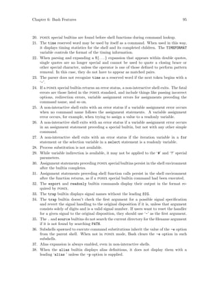Chapter 6: Bash Features 95
20. posix special builtins are found before shell functions during command lookup.
21. The time reserved word may be used by itself as a command. When used in this way,
it displays timing statistics for the shell and its completed children. The TIMEFORMAT
variable controls the format of the timing information.
22. When parsing and expanding a ${. . .} expansion that appears within double quotes,
single quotes are no longer special and cannot be used to quote a closing brace or
other special character, unless the operator is one of those defined to perform pattern
removal. In this case, they do not have to appear as matched pairs.
23. The parser does not recognize time as a reserved word if the next token begins with a
‘-’.
24. If a posix special builtin returns an error status, a non-interactive shell exits. The fatal
errors are those listed in the posix standard, and include things like passing incorrect
options, redirection errors, variable assignment errors for assignments preceding the
command name, and so on.
25. A non-interactive shell exits with an error status if a variable assignment error occurs
when no command name follows the assignment statements. A variable assignment
error occurs, for example, when trying to assign a value to a readonly variable.
26. A non-interactive shell exits with an error status if a variable assignment error occurs
in an assignment statement preceding a special builtin, but not with any other simple
command.
27. A non-interactive shell exits with an error status if the iteration variable in a for
statement or the selection variable in a select statement is a readonly variable.
28. Process substitution is not available.
29. While variable indirection is available, it may not be applied to the ‘#’ and ‘?’ special
parameters.
30. Assignment statements preceding posix special builtins persist in the shell environment
after the builtin completes.
31. Assignment statements preceding shell function calls persist in the shell environment
after the function returns, as if a posix special builtin command had been executed.
32. The export and readonly builtin commands display their output in the format re-
quired by posix.
33. The trap builtin displays signal names without the leading SIG.
34. The trap builtin doesn’t check the first argument for a possible signal specification
and revert the signal handling to the original disposition if it is, unless that argument
consists solely of digits and is a valid signal number. If users want to reset the handler
for a given signal to the original disposition, they should use ‘-’ as the first argument.
35. The . and source builtins do not search the current directory for the filename argument
if it is not found by searching PATH.
36. Subshells spawned to execute command substitutions inherit the value of the -e option
from the parent shell. When not in posix mode, Bash clears the -e option in such
subshells.
37. Alias expansion is always enabled, even in non-interactive shells.
38. When the alias builtin displays alias definitions, it does not display them with a
leading ‘alias ’ unless the -p option is supplied.
 