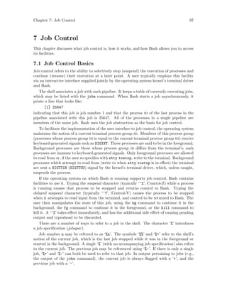Chapter 7: Job Control 97
7 Job Control
This chapter discusses what job control is, how it works, and how Bash allows you to access
its facilities.
7.1 Job Control Basics
Job control refers to the ability to selectively stop (suspend) the execution of processes and
continue (resume) their execution at a later point. A user typically employs this facility
via an interactive interface supplied jointly by the operating system kernel’s terminal driver
and Bash.
The shell associates a job with each pipeline. It keeps a table of currently executing jobs,
which may be listed with the jobs command. When Bash starts a job asynchronously, it
prints a line that looks like:
[1] 25647
indicating that this job is job number 1 and that the process id of the last process in the
pipeline associated with this job is 25647. All of the processes in a single pipeline are
members of the same job. Bash uses the job abstraction as the basis for job control.
To facilitate the implementation of the user interface to job control, the operating system
maintains the notion of a current terminal process group id. Members of this process group
(processes whose process group id is equal to the current terminal process group id) receive
keyboard-generated signals such as SIGINT. These processes are said to be in the foreground.
Background processes are those whose process group id differs from the terminal’s; such
processes are immune to keyboard-generated signals. Only foreground processes are allowed
to read from or, if the user so specifies with stty tostop, write to the terminal. Background
processes which attempt to read from (write to when stty tostop is in effect) the terminal
are sent a SIGTTIN (SIGTTOU) signal by the kernel’s terminal driver, which, unless caught,
suspends the process.
If the operating system on which Bash is running supports job control, Bash contains
facilities to use it. Typing the suspend character (typically ‘^Z’, Control-Z) while a process
is running causes that process to be stopped and returns control to Bash. Typing the
delayed suspend character (typically ‘^Y’, Control-Y) causes the process to be stopped
when it attempts to read input from the terminal, and control to be returned to Bash. The
user then manipulates the state of this job, using the bg command to continue it in the
background, the fg command to continue it in the foreground, or the kill command to
kill it. A ‘^Z’ takes effect immediately, and has the additional side effect of causing pending
output and typeahead to be discarded.
There are a number of ways to refer to a job in the shell. The character ‘%’ introduces
a job specification (jobspec).
Job number n may be referred to as ‘%n’. The symbols ‘%%’ and ‘%+’ refer to the shell’s
notion of the current job, which is the last job stopped while it was in the foreground or
started in the background. A single ‘%’ (with no accompanying job specification) also refers
to the current job. The previous job may be referenced using ‘%-’. If there is only a single
job, ‘%+’ and ‘%-’ can both be used to refer to that job. In output pertaining to jobs (e.g.,
the output of the jobs command), the current job is always flagged with a ‘+’, and the
previous job with a ‘-’.
 