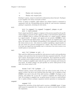 Chapter 7: Job Control 99
-r Display only running jobs.
-s Display only stopped jobs.
If jobspec is given, output is restricted to information about that job. If jobspec
is not supplied, the status of all jobs is listed.
If the -x option is supplied, jobs replaces any jobspec found in command or
arguments with the corresponding process group id, and executes command,
passing it arguments, returning its exit status.
kill
kill [-s sigspec] [-n signum] [-sigspec] jobspec or pid
kill -l [exit_status]
Send a signal specified by sigspec or signum to the process named by job specifi-
cation jobspec or process id pid. sigspec is either a case-insensitive signal name
such as SIGINT (with or without the SIG prefix) or a signal number; signum
is a signal number. If sigspec and signum are not present, SIGTERM is used.
The -l option lists the signal names. If any arguments are supplied when -l is
given, the names of the signals corresponding to the arguments are listed, and
the return status is zero. exit status is a number specifying a signal number or
the exit status of a process terminated by a signal. The return status is zero
if at least one signal was successfully sent, or non-zero if an error occurs or an
invalid option is encountered.
wait
wait [-n] [jobspec or pid ...]
Wait until the child process specified by each process id pid or job specification
jobspec exits and return the exit status of the last command waited for. If a job
spec is given, all processes in the job are waited for. If no arguments are given,
all currently active child processes are waited for, and the return status is zero.
If the -n option is supplied, wait waits for any job to terminate and returns its
exit status. If neither jobspec nor pid specifies an active child process of the
shell, the return status is 127.
disown
disown [-ar] [-h] [jobspec ...]
Without options, remove each jobspec from the table of active jobs. If the -h
option is given, the job is not removed from the table, but is marked so that
SIGHUP is not sent to the job if the shell receives a SIGHUP. If jobspec is not
present, and neither the -a nor the -r option is supplied, the current job is
used. If no jobspec is supplied, the -a option means to remove or mark all jobs;
the -r option without a jobspec argument restricts operation to running jobs.
suspend
suspend [-f]
Suspend the execution of this shell until it receives a SIGCONT signal. A login
shell cannot be suspended; the -f option can be used to override this and force
the suspension.
 