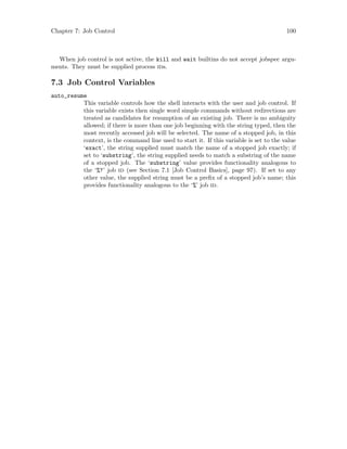 Chapter 7: Job Control 100
When job control is not active, the kill and wait builtins do not accept jobspec argu-
ments. They must be supplied process ids.
7.3 Job Control Variables
auto_resume
This variable controls how the shell interacts with the user and job control. If
this variable exists then single word simple commands without redirections are
treated as candidates for resumption of an existing job. There is no ambiguity
allowed; if there is more than one job beginning with the string typed, then the
most recently accessed job will be selected. The name of a stopped job, in this
context, is the command line used to start it. If this variable is set to the value
‘exact’, the string supplied must match the name of a stopped job exactly; if
set to ‘substring’, the string supplied needs to match a substring of the name
of a stopped job. The ‘substring’ value provides functionality analogous to
the ‘%?’ job id (see Section 7.1 [Job Control Basics], page 97). If set to any
other value, the supplied string must be a prefix of a stopped job’s name; this
provides functionality analogous to the ‘%’ job id.
 