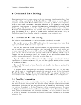 Chapter 8: Command Line Editing 101
8 Command Line Editing
This chapter describes the basic features of the gnu command line editing interface. Com-
mand line editing is provided by the Readline library, which is used by several different
programs, including Bash. Command line editing is enabled by default when using an in-
teractive shell, unless the --noediting option is supplied at shell invocation. Line editing
is also used when using the -e option to the read builtin command (see Section 4.2 [Bash
Builtins], page 48). By default, the line editing commands are similar to those of Emacs.
A vi-style line editing interface is also available. Line editing can be enabled at any time
using the -o emacs or -o vi options to the set builtin command (see Section 4.3.1 [The
Set Builtin], page 58), or disabled using the +o emacs or +o vi options to set.
8.1 Introduction to Line Editing
The following paragraphs describe the notation used to represent keystrokes.
The text C-k is read as ‘Control-K’ and describes the character produced when the k
key is pressed while the Control key is depressed.
The text M-k is read as ‘Meta-K’ and describes the character produced when the Meta
key (if you have one) is depressed, and the k key is pressed. The Meta key is labeled ALT
on many keyboards. On keyboards with two keys labeled ALT (usually to either side of the
space bar), the ALT on the left side is generally set to work as a Meta key. The ALT key on
the right may also be configured to work as a Meta key or may be configured as some other
modifier, such as a Compose key for typing accented characters.
If you do not have a Meta or ALT key, or another key working as a Meta key, the identical
keystroke can be generated by typing ESC first, and then typing k. Either process is known
as metafying the k key.
The text M-C-k is read as ‘Meta-Control-k’ and describes the character produced by
metafying C-k.
In addition, several keys have their own names. Specifically, DEL, ESC, LFD, SPC, RET,
and TAB all stand for themselves when seen in this text, or in an init file (see Section 8.3
[Readline Init File], page 104). If your keyboard lacks a LFD key, typing C-j will produce
the desired character. The RET key may be labeled Return or Enter on some keyboards.
8.2 Readline Interaction
Often during an interactive session you type in a long line of text, only to notice that the
first word on the line is misspelled. The Readline library gives you a set of commands for
manipulating the text as you type it in, allowing you to just fix your typo, and not forcing
you to retype the majority of the line. Using these editing commands, you move the cursor
to the place that needs correction, and delete or insert the text of the corrections. Then,
when you are satisfied with the line, you simply press RET. You do not have to be at the end
of the line to press RET; the entire line is accepted regardless of the location of the cursor
within the line.
 