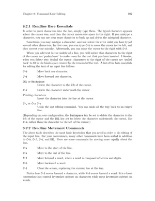Chapter 8: Command Line Editing 102
8.2.1 Readline Bare Essentials
In order to enter characters into the line, simply type them. The typed character appears
where the cursor was, and then the cursor moves one space to the right. If you mistype a
character, you can use your erase character to back up and delete the mistyped character.
Sometimes you may mistype a character, and not notice the error until you have typed
several other characters. In that case, you can type C-b to move the cursor to the left, and
then correct your mistake. Afterwards, you can move the cursor to the right with C-f.
When you add text in the middle of a line, you will notice that characters to the right
of the cursor are ‘pushed over’ to make room for the text that you have inserted. Likewise,
when you delete text behind the cursor, characters to the right of the cursor are ‘pulled
back’ to fill in the blank space created by the removal of the text. A list of the bare essentials
for editing the text of an input line follows.
C-b Move back one character.
C-f Move forward one character.
DEL or Backspace
Delete the character to the left of the cursor.
C-d Delete the character underneath the cursor.
Printing characters
Insert the character into the line at the cursor.
C-_ or C-x C-u
Undo the last editing command. You can undo all the way back to an empty
line.
(Depending on your configuration, the Backspace key be set to delete the character to the
left of the cursor and the DEL key set to delete the character underneath the cursor, like
C-d, rather than the character to the left of the cursor.)
8.2.2 Readline Movement Commands
The above table describes the most basic keystrokes that you need in order to do editing of
the input line. For your convenience, many other commands have been added in addition
to C-b, C-f, C-d, and DEL. Here are some commands for moving more rapidly about the
line.
C-a Move to the start of the line.
C-e Move to the end of the line.
M-f Move forward a word, where a word is composed of letters and digits.
M-b Move backward a word.
C-l Clear the screen, reprinting the current line at the top.
Notice how C-f moves forward a character, while M-f moves forward a word. It is a loose
convention that control keystrokes operate on characters while meta keystrokes operate on
words.
 