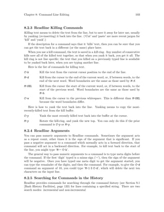 Chapter 8: Command Line Editing 103
8.2.3 Readline Killing Commands
Killing text means to delete the text from the line, but to save it away for later use, usually
by yanking (re-inserting) it back into the line. (‘Cut’ and ‘paste’ are more recent jargon for
‘kill’ and ‘yank’.)
If the description for a command says that it ‘kills’ text, then you can be sure that you
can get the text back in a different (or the same) place later.
When you use a kill command, the text is saved in a kill-ring. Any number of consecutive
kills save all of the killed text together, so that when you yank it back, you get it all. The
kill ring is not line specific; the text that you killed on a previously typed line is available
to be yanked back later, when you are typing another line.
Here is the list of commands for killing text.
C-k Kill the text from the current cursor position to the end of the line.
M-d Kill from the cursor to the end of the current word, or, if between words, to the
end of the next word. Word boundaries are the same as those used by M-f.
M-DEL Kill from the cursor the start of the current word, or, if between words, to the
start of the previous word. Word boundaries are the same as those used by
M-b.
C-w Kill from the cursor to the previous whitespace. This is different than M-DEL
because the word boundaries differ.
Here is how to yank the text back into the line. Yanking means to copy the most-
recently-killed text from the kill buffer.
C-y Yank the most recently killed text back into the buffer at the cursor.
M-y Rotate the kill-ring, and yank the new top. You can only do this if the prior
command is C-y or M-y.
8.2.4 Readline Arguments
You can pass numeric arguments to Readline commands. Sometimes the argument acts
as a repeat count, other times it is the sign of the argument that is significant. If you
pass a negative argument to a command which normally acts in a forward direction, that
command will act in a backward direction. For example, to kill text back to the start of
the line, you might type ‘M-- C-k’.
The general way to pass numeric arguments to a command is to type meta digits before
the command. If the first ‘digit’ typed is a minus sign (‘-’), then the sign of the argument
will be negative. Once you have typed one meta digit to get the argument started, you
can type the remainder of the digits, and then the command. For example, to give the C-d
command an argument of 10, you could type ‘M-1 0 C-d’, which will delete the next ten
characters on the input line.
8.2.5 Searching for Commands in the History
Readline provides commands for searching through the command history (see Section 9.1
[Bash History Facilities], page 133) for lines containing a specified string. There are two
search modes: incremental and non-incremental.
 