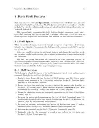 Chapter 3: Basic Shell Features 5
3 Basic Shell Features
Bash is an acronym for ‘Bourne-Again SHell’. The Bourne shell is the traditional Unix shell
originally written by Stephen Bourne. All of the Bourne shell builtin commands are available
in Bash, The rules for evaluation and quoting are taken from the posix specification for the
‘standard’ Unix shell.
This chapter briefly summarizes the shell’s ‘building blocks’: commands, control struc-
tures, shell functions, shell parameters, shell expansions, redirections, which are a way to
direct input and output from and to named files, and how the shell executes commands.
3.1 Shell Syntax
When the shell reads input, it proceeds through a sequence of operations. If the input
indicates the beginning of a comment, the shell ignores the comment symbol (‘#’), and the
rest of that line.
Otherwise, roughly speaking, the shell reads its input and divides the input into words
and operators, employing the quoting rules to select which meanings to assign various words
and characters.
The shell then parses these tokens into commands and other constructs, removes the
special meaning of certain words or characters, expands others, redirects input and output
as needed, executes the specified command, waits for the command’s exit status, and makes
that exit status available for further inspection or processing.
3.1.1 Shell Operation
The following is a brief description of the shell’s operation when it reads and executes a
command. Basically, the shell does the following:
1. Reads its input from a file (see Section 3.8 [Shell Scripts], page 39), from a string
supplied as an argument to the -c invocation option (see Section 6.1 [Invoking Bash],
page 80), or from the user’s terminal.
2. Breaks the input into words and operators, obeying the quoting rules described in
Section 3.1.2 [Quoting], page 6. These tokens are separated by metacharacters. Alias
expansion is performed by this step (see Section 6.6 [Aliases], page 88).
3. Parses the tokens into simple and compound commands (see Section 3.2 [Shell Com-
mands], page 8).
4. Performs the various shell expansions (see Section 3.5 [Shell Expansions], page 21),
breaking the expanded tokens into lists of filenames (see Section 3.5.8 [Filename Ex-
pansion], page 30) and commands and arguments.
5. Performs any necessary redirections (see Section 3.6 [Redirections], page 31) and re-
moves the redirection operators and their operands from the argument list.
6. Executes the command (see Section 3.7 [Executing Commands], page 35).
7. Optionally waits for the command to complete and collects its exit status (see
Section 3.7.5 [Exit Status], page 38).
 