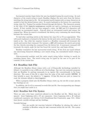 Chapter 8: Command Line Editing 104
Incremental searches begin before the user has finished typing the search string. As each
character of the search string is typed, Readline displays the next entry from the history
matching the string typed so far. An incremental search requires only as many characters as
needed to find the desired history entry. To search backward in the history for a particular
string, type C-r. Typing C-s searches forward through the history. The characters present
in the value of the isearch-terminators variable are used to terminate an incremental
search. If that variable has not been assigned a value, the ESC and C-J characters will
terminate an incremental search. C-g will abort an incremental search and restore the
original line. When the search is terminated, the history entry containing the search string
becomes the current line.
To find other matching entries in the history list, type C-r or C-s as appropriate. This
will search backward or forward in the history for the next entry matching the search string
typed so far. Any other key sequence bound to a Readline command will terminate the
search and execute that command. For instance, a RET will terminate the search and accept
the line, thereby executing the command from the history list. A movement command will
terminate the search, make the last line found the current line, and begin editing.
Readline remembers the last incremental search string. If two C-rs are typed without
any intervening characters defining a new search string, any remembered search string is
used.
Non-incremental searches read the entire search string before starting to search for
matching history lines. The search string may be typed by the user or be part of the
contents of the current line.
8.3 Readline Init File
Although the Readline library comes with a set of Emacs-like keybindings installed by
default, it is possible to use a different set of keybindings. Any user can customize programs
that use Readline by putting commands in an inputrc file, conventionally in his home
directory. The name of this file is taken from the value of the shell variable INPUTRC. If
that variable is unset, the default is ~/.inputrc. If that file does not exist or cannot be
read, the ultimate default is /etc/inputrc.
When a program which uses the Readline library starts up, the init file is read, and the
key bindings are set.
In addition, the C-x C-r command re-reads this init file, thus incorporating any changes
that you might have made to it.
8.3.1 Readline Init File Syntax
There are only a few basic constructs allowed in the Readline init file. Blank lines are
ignored. Lines beginning with a ‘#’ are comments. Lines beginning with a ‘$’ indicate
conditional constructs (see Section 8.3.2 [Conditional Init Constructs], page 111). Other
lines denote variable settings and key bindings.
Variable Settings
You can modify the run-time behavior of Readline by altering the values of
variables in Readline using the set command within the init file. The syntax
is simple:
 