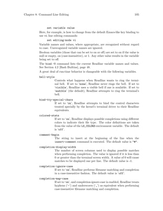 Chapter 8: Command Line Editing 105
set variable value
Here, for example, is how to change from the default Emacs-like key binding to
use vi line editing commands:
set editing-mode vi
Variable names and values, where appropriate, are recognized without regard
to case. Unrecognized variable names are ignored.
Boolean variables (those that can be set to on or off) are set to on if the value is
null or empty, on (case-insensitive), or 1. Any other value results in the variable
being set to off.
The bind -V command lists the current Readline variable names and values.
See Section 4.2 [Bash Builtins], page 48.
A great deal of run-time behavior is changeable with the following variables.
bell-style
Controls what happens when Readline wants to ring the termi-
nal bell. If set to ‘none’, Readline never rings the bell. If set to
‘visible’, Readline uses a visible bell if one is available. If set to
‘audible’ (the default), Readline attempts to ring the terminal’s
bell.
bind-tty-special-chars
If set to ‘on’, Readline attempts to bind the control characters
treated specially by the kernel’s terminal driver to their Readline
equivalents.
colored-stats
If set to ‘on’, Readline displays possible completions using different
colors to indicate their file type. The color definitions are taken
from the value of the LS_COLORS environment variable. The default
is ‘off’.
comment-begin
The string to insert at the beginning of the line when the
insert-comment command is executed. The default value is "#".
completion-display-width
The number of screen columns used to display possible matches
when performing completion. The value is ignored if it is less than
0 or greater than the terminal screen width. A value of 0 will cause
matches to be displayed one per line. The default value is -1.
completion-ignore-case
If set to ‘on’, Readline performs filename matching and completion
in a case-insensitive fashion. The default value is ‘off’.
completion-map-case
If set to ‘on’, and completion-ignore-case is enabled, Readline treats
hyphens (‘-’) and underscores (‘_’) as equivalent when performing
case-insensitive filename matching and completion.
 