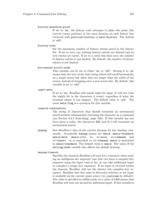 Chapter 8: Command Line Editing 107
history-preserve-point
If set to ‘on’, the history code attempts to place the point (the
current cursor position) at the same location on each history line
retrieved with previous-history or next-history. The default
is ‘off’.
history-size
Set the maximum number of history entries saved in the history
list. If set to zero, any existing history entries are deleted and no
new entries are saved. If set to a value less than zero, the number
of history entries is not limited. By default, the number of history
entries is not limited.
horizontal-scroll-mode
This variable can be set to either ‘on’ or ‘off’. Setting it to ‘on’
means that the text of the lines being edited will scroll horizontally
on a single screen line when they are longer than the width of the
screen, instead of wrapping onto a new screen line. By default, this
variable is set to ‘off’.
input-meta
If set to ‘on’, Readline will enable eight-bit input (it will not clear
the eighth bit in the characters it reads), regardless of what the
terminal claims it can support. The default value is ‘off’. The
name meta-flag is a synonym for this variable.
isearch-terminators
The string of characters that should terminate an incremental
search without subsequently executing the character as a command
(see Section 8.2.5 [Searching], page 103). If this variable has not
been given a value, the characters ESC and C-J will terminate an
incremental search.
keymap Sets Readline’s idea of the current keymap for key binding com-
mands. Acceptable keymap names are emacs, emacs-standard,
emacs-meta, emacs-ctlx, vi, vi-move, vi-command, and
vi-insert. vi is equivalent to vi-command; emacs is equivalent
to emacs-standard. The default value is emacs. The value of the
editing-mode variable also affects the default keymap.
keyseq-timeout
Specifies the duration Readline will wait for a character when read-
ing an ambiguous key sequence (one that can form a complete key
sequence using the input read so far, or can take additional input
to complete a longer key sequence). If no input is received within
the timeout, Readline will use the shorter but complete key se-
quence. Readline uses this value to determine whether or not input
is available on the current input source (rl_instream by default).
The value is specified in milliseconds, so a value of 1000 means that
Readline will wait one second for additional input. If this variable is
 