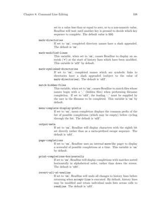 Chapter 8: Command Line Editing 108
set to a value less than or equal to zero, or to a non-numeric value,
Readline will wait until another key is pressed to decide which key
sequence to complete. The default value is 500.
mark-directories
If set to ‘on’, completed directory names have a slash appended.
The default is ‘on’.
mark-modified-lines
This variable, when set to ‘on’, causes Readline to display an as-
terisk (‘*’) at the start of history lines which have been modified.
This variable is ‘off’ by default.
mark-symlinked-directories
If set to ‘on’, completed names which are symbolic links to
directories have a slash appended (subject to the value of
mark-directories). The default is ‘off’.
match-hidden-files
This variable, when set to ‘on’, causes Readline to match files whose
names begin with a ‘.’ (hidden files) when performing filename
completion. If set to ‘off’, the leading ‘.’ must be supplied by
the user in the filename to be completed. This variable is ‘on’ by
default.
menu-complete-display-prefix
If set to ‘on’, menu completion displays the common prefix of the
list of possible completions (which may be empty) before cycling
through the list. The default is ‘off’.
output-meta
If set to ‘on’, Readline will display characters with the eighth bit
set directly rather than as a meta-prefixed escape sequence. The
default is ‘off’.
page-completions
If set to ‘on’, Readline uses an internal more-like pager to display
a screenful of possible completions at a time. This variable is ‘on’
by default.
print-completions-horizontally
If set to ‘on’, Readline will display completions with matches sorted
horizontally in alphabetical order, rather than down the screen.
The default is ‘off’.
revert-all-at-newline
If set to ‘on’, Readline will undo all changes to history lines before
returning when accept-line is executed. By default, history lines
may be modified and retain individual undo lists across calls to
readline. The default is ‘off’.
 
