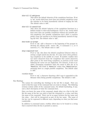 Chapter 8: Command Line Editing 109
show-all-if-ambiguous
This alters the default behavior of the completion functions. If set
to ‘on’, words which have more than one possible completion cause
the matches to be listed immediately instead of ringing the bell.
The default value is ‘off’.
show-all-if-unmodified
This alters the default behavior of the completion functions in a
fashion similar to show-all-if-ambiguous. If set to ‘on’, words which
have more than one possible completion without any possible par-
tial completion (the possible completions don’t share a common
prefix) cause the matches to be listed immediately instead of ring-
ing the bell. The default value is ‘off’.
show-mode-in-prompt
If set to ‘on’, add a character to the beginning of the prompt in-
dicating the editing mode: emacs (‘@’), vi command (‘:’), or vi
insertion (‘+’). The default value is ‘off’.
skip-completed-text
If set to ‘on’, this alters the default completion behavior when in-
serting a single match into the line. It’s only active when perform-
ing completion in the middle of a word. If enabled, readline does
not insert characters from the completion that match characters
after point in the word being completed, so portions of the word
following the cursor are not duplicated. For instance, if this is en-
abled, attempting completion when the cursor is after the ‘e’ in
‘Makefile’ will result in ‘Makefile’ rather than ‘Makefilefile’,
assuming there is a single possible completion. The default value
is ‘off’.
visible-stats
If set to ‘on’, a character denoting a file’s type is appended to the
filename when listing possible completions. The default is ‘off’.
Key Bindings
The syntax for controlling key bindings in the init file is simple. First you
need to find the name of the command that you want to change. The following
sections contain tables of the command name, the default keybinding, if any,
and a short description of what the command does.
Once you know the name of the command, simply place on a line in the init
file the name of the key you wish to bind the command to, a colon, and then
the name of the command. There can be no space between the key name and
the colon – that will be interpreted as part of the key name. The name of
the key can be expressed in different ways, depending on what you find most
comfortable.
In addition to command names, readline allows keys to be bound to a string
that is inserted when the key is pressed (a macro).
 
