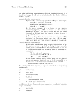 Chapter 8: Command Line Editing 110
The bind -p command displays Readline function names and bindings in a
format that can put directly into an initialization file. See Section 4.2 [Bash
Builtins], page 48.
keyname: function-name or macro
keyname is the name of a key spelled out in English. For example:
Control-u: universal-argument
Meta-Rubout: backward-kill-word
Control-o: "> output"
In the above example, C-u is bound to the function
universal-argument, M-DEL is bound to the function
backward-kill-word, and C-o is bound to run the macro
expressed on the right hand side (that is, to insert the text ‘>
output’ into the line).
A number of symbolic character names are recognized while
processing this key binding syntax: DEL, ESC, ESCAPE, LFD,
NEWLINE, RET, RETURN, RUBOUT, SPACE, SPC, and TAB.
"keyseq": function-name or macro
keyseq differs from keyname above in that strings denoting an en-
tire key sequence can be specified, by placing the key sequence in
double quotes. Some gnu Emacs style key escapes can be used, as
in the following example, but the special character names are not
recognized.
"C-u": universal-argument
"C-xC-r": re-read-init-file
"e[11~": "Function Key 1"
In the above example, C-u is again bound to the function
universal-argument (just as it was in the first example), ‘C-x
C-r’ is bound to the function re-read-init-file, and ‘ESC [ 1 1
~’ is bound to insert the text ‘Function Key 1’.
The following gnu Emacs style escape sequences are available when specifying
key sequences:
C- control prefix
M- meta prefix
e an escape character
 backslash
" ", a double quotation mark
’ ’, a single quote or apostrophe
In addition to the gnu Emacs style escape sequences, a second set of backslash
escapes is available:
a alert (bell)
b backspace
 