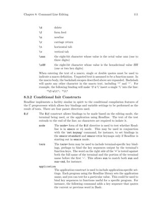 Chapter 8: Command Line Editing 111
d delete
f form feed
n newline
r carriage return
t horizontal tab
v vertical tab
nnn the eight-bit character whose value is the octal value nnn (one to
three digits)
xHH the eight-bit character whose value is the hexadecimal value HH
(one or two hex digits)
When entering the text of a macro, single or double quotes must be used to
indicate a macro definition. Unquoted text is assumed to be a function name. In
the macro body, the backslash escapes described above are expanded. Backslash
will quote any other character in the macro text, including ‘"’ and ‘’’. For
example, the following binding will make ‘C-x ’ insert a single ‘’ into the line:
"C-x": ""
8.3.2 Conditional Init Constructs
Readline implements a facility similar in spirit to the conditional compilation features of
the C preprocessor which allows key bindings and variable settings to be performed as the
result of tests. There are four parser directives used.
$if The $if construct allows bindings to be made based on the editing mode, the
terminal being used, or the application using Readline. The text of the test
extends to the end of the line; no characters are required to isolate it.
mode The mode= form of the $if directive is used to test whether Read-
line is in emacs or vi mode. This may be used in conjunction
with the ‘set keymap’ command, for instance, to set bindings in
the emacs-standard and emacs-ctlx keymaps only if Readline is
starting out in emacs mode.
term The term= form may be used to include terminal-specific key bind-
ings, perhaps to bind the key sequences output by the terminal’s
function keys. The word on the right side of the ‘=’ is tested against
both the full name of the terminal and the portion of the terminal
name before the first ‘-’. This allows sun to match both sun and
sun-cmd, for instance.
application
The application construct is used to include application-specific set-
tings. Each program using the Readline library sets the application
name, and you can test for a particular value. This could be used to
bind key sequences to functions useful for a specific program. For
instance, the following command adds a key sequence that quotes
the current or previous word in Bash:
 