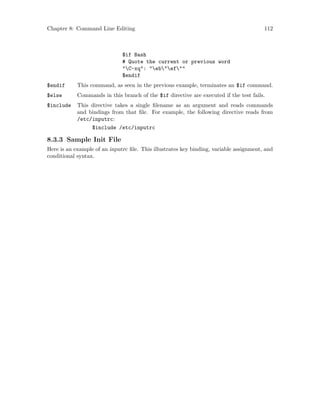 Chapter 8: Command Line Editing 112
$if Bash
# Quote the current or previous word
"C-xq": "eb"ef""
$endif
$endif This command, as seen in the previous example, terminates an $if command.
$else Commands in this branch of the $if directive are executed if the test fails.
$include This directive takes a single filename as an argument and reads commands
and bindings from that file. For example, the following directive reads from
/etc/inputrc:
$include /etc/inputrc
8.3.3 Sample Init File
Here is an example of an inputrc file. This illustrates key binding, variable assignment, and
conditional syntax.
 