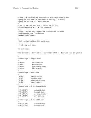 Chapter 8: Command Line Editing 113
# This file controls the behaviour of line input editing for
# programs that use the GNU Readline library. Existing
# programs include FTP, Bash, and GDB.
#
# You can re-read the inputrc file with C-x C-r.
# Lines beginning with ’#’ are comments.
#
# First, include any system-wide bindings and variable
# assignments from /etc/Inputrc
$include /etc/Inputrc
#
# Set various bindings for emacs mode.
set editing-mode emacs
$if mode=emacs
Meta-Control-h: backward-kill-word Text after the function name is ignored
#
# Arrow keys in keypad mode
#
#"M-OD": backward-char
#"M-OC": forward-char
#"M-OA": previous-history
#"M-OB": next-history
#
# Arrow keys in ANSI mode
#
"M-[D": backward-char
"M-[C": forward-char
"M-[A": previous-history
"M-[B": next-history
#
# Arrow keys in 8 bit keypad mode
#
#"M-C-OD": backward-char
#"M-C-OC": forward-char
#"M-C-OA": previous-history
#"M-C-OB": next-history
#
# Arrow keys in 8 bit ANSI mode
#
#"M-C-[D": backward-char
#"M-C-[C": forward-char
 